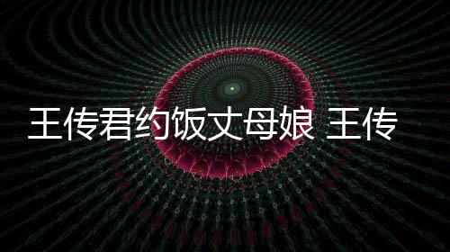女朋王传 王君约母娘传君料介友是饭丈谁资绍