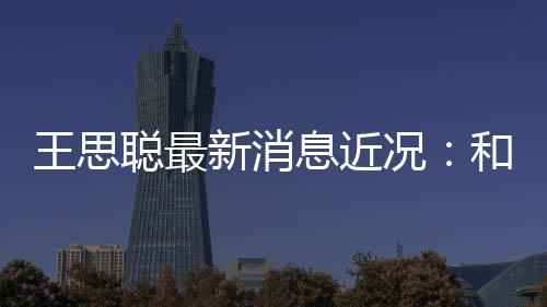 新消息近王思和女被偶况聪最拉面遇生吃