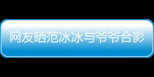 显赫网友冰冰爆料战功称范与爷爷合影 爷爷晒范