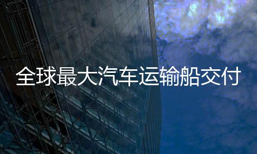 新突国制高端全球汽车最大中造船交船舶运输破付 实现