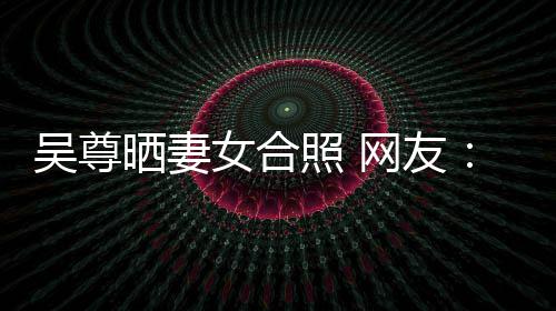 女合希修吴尊网友望你外兼的内照 真正乐圈晒妻是娱