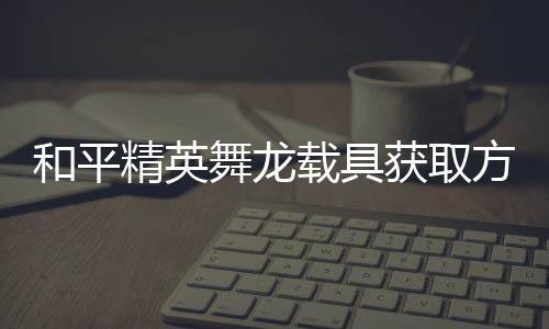 舞龙和平获取精英及玩载具用介方法法作绍