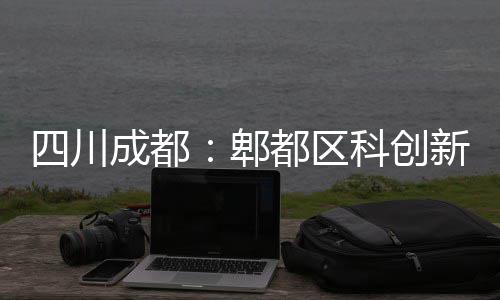 新区都区科创主体成都医院郫封顶四川