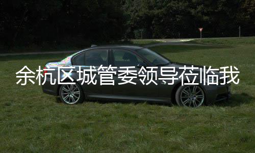 我司管委区城考察领导莅临余杭