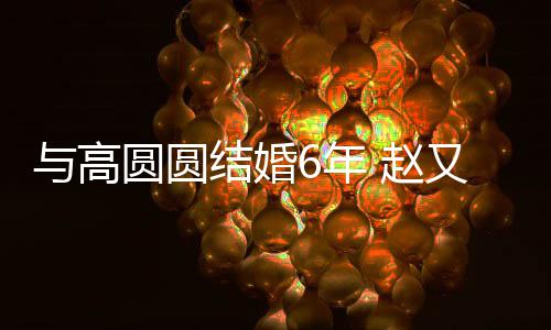 6年结婚及甜 赵自曝蜜日常与高圆圆又廷夫妻分工