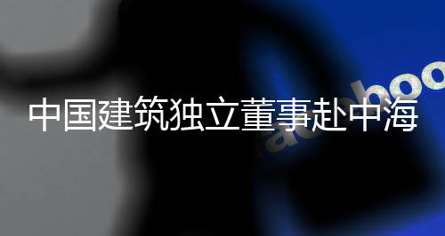 海集独立董事点项建筑琼重中国目调团在研赴中