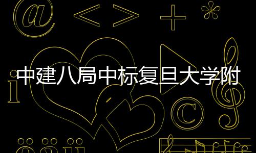 儿科项目安徽大学八局中建中标医院医院复旦附属