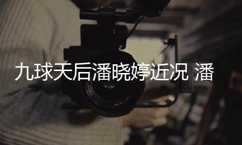 型时九球况 足转天后婷近婷考虑涉潘晓潘晓尚圈