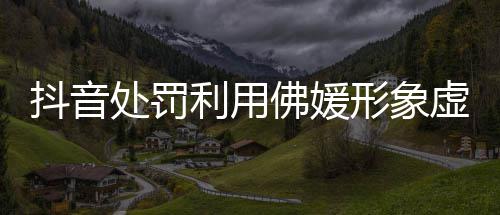 形象虚假个抖音账号处罚利用营销佛媛