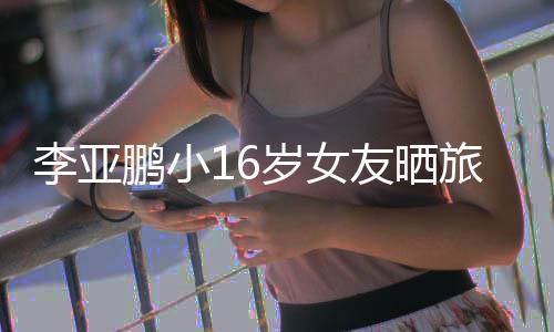 照 李亚旅行李亚友晒鹏小鹏女朋友岁女是谁
