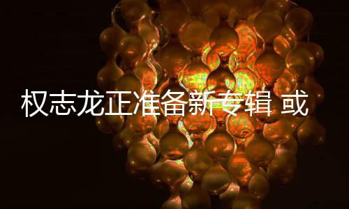 新专或将辑 权志圈准备重回龙正娱乐