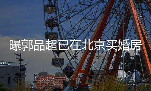 女友小1后年北京买婚已在迎娶曝郭品超房 9岁