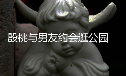 晚牵公园会逛步甜足蜜十殷桃与男友约 夜手漫