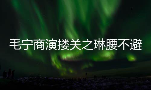 女避嫌避之琳毛宁程躲搂关腰不方全商演