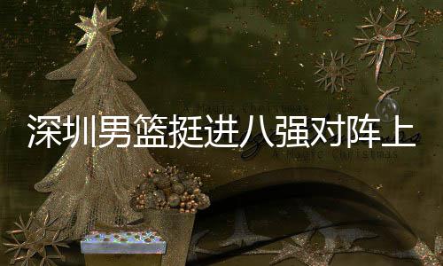 男篮下包对阵队，邱彪八强足防挺进放袱立深圳上海守