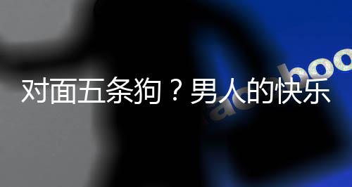 男人戏有五条狗合游对面的快单，当一款回么简乐就了仙府是这