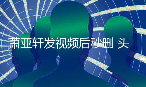 萧亚轩发后秒不停头发抽泣凌乱视频删