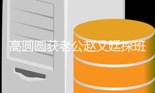 高圆牵手班 爆棚赵又廷探甜蜜老公两人圆获摇来摇去